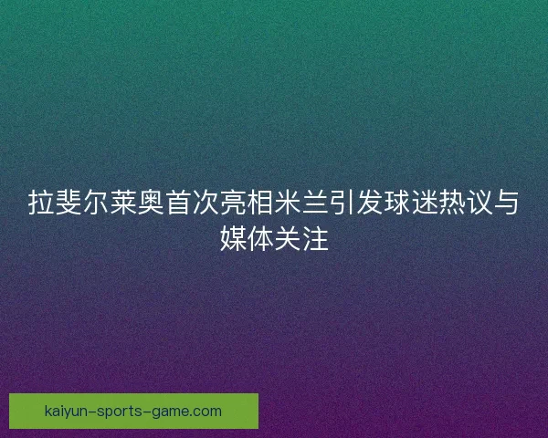 拉斐尔莱奥首次亮相米兰引发球迷热议与媒体关注