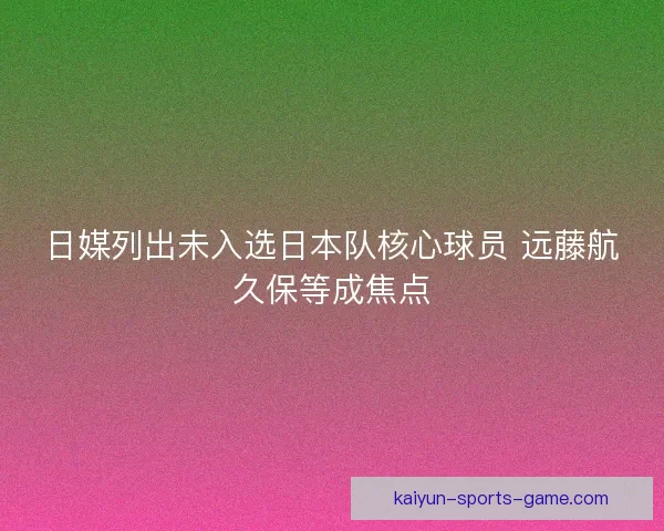 日媒列出未入选日本队核心球员 远藤航久保等成焦点