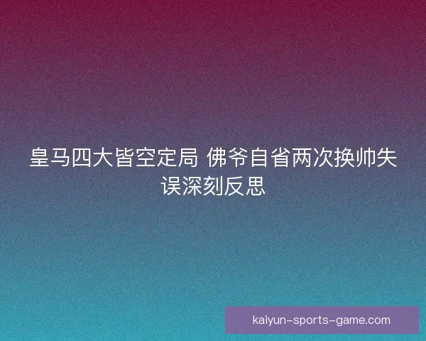 皇马四大皆空定局 佛爷自省两次换帅失误深刻反思