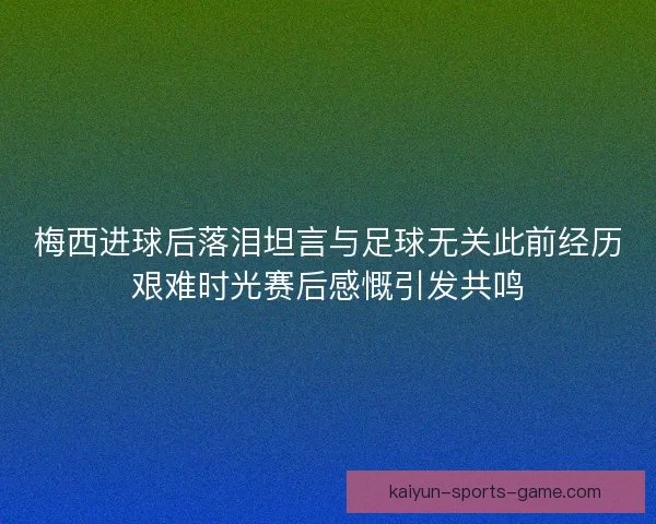 梅西进球后落泪坦言与足球无关此前经历艰难时光赛后感慨引发共鸣