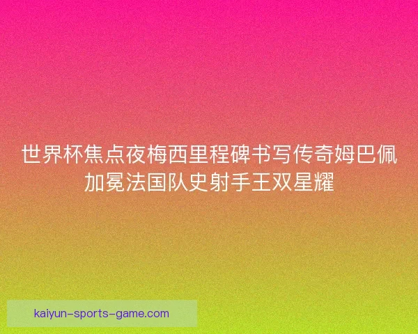 世界杯焦点夜梅西里程碑书写传奇姆巴佩加冕法国队史射手王双星耀