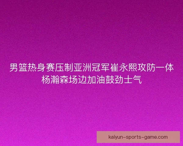 男篮热身赛压制亚洲冠军崔永熙攻防一体杨瀚森场边加油鼓劲士气